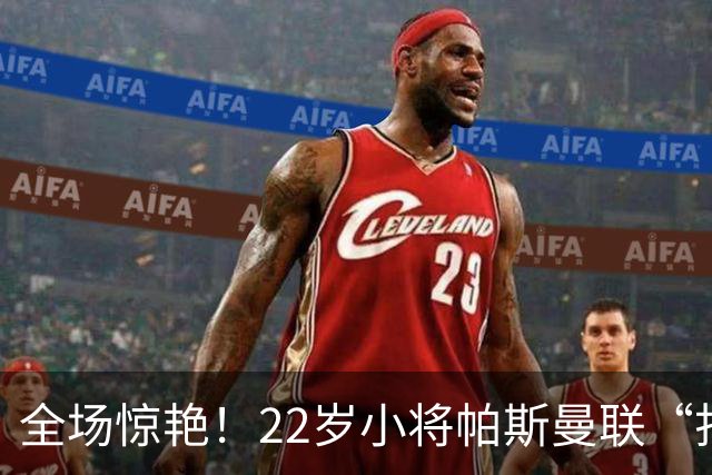 全场惊艳！22岁小将帕斯曼联“打脸”秀，两进一助成亮点